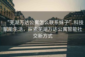 “蕪湖萬(wàn)達公寓怎么聯(lián)系妹子”科技賦能生活，探索蕪湖萬(wàn)達公寓智能社交新方式
