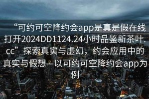 “可約可空降約會(huì )app是真是假在線(xiàn)打開(kāi)2024DD1124.24小時(shí)品鑒新茶葉.cc”探索真實(shí)與虛幻，約會(huì )應用中的真實(shí)與假想—以可約可空降約會(huì )app為例