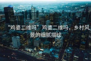 “雞婆二維嗎”雞婆二維嗎，鄉村風(fēng)景的細膩描繪