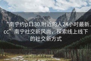 “南寧約p1130.附近的人24小時(shí)最新.cc”南寧社交新風(fēng)尚，探索線(xiàn)上線(xiàn)下的社交新方式