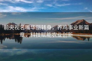 前央視名嘴華麗轉身，養雞事業(yè)新篇章，科技賦能農業(yè)創(chuàng  )新