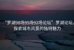 “羅湖98場(chǎng)95場(chǎng)92場(chǎng)論壇”羅湖論壇，探索城市風(fēng)景的獨特魅力