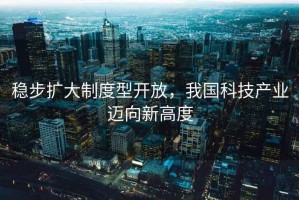 穩步擴大制度型開(kāi)放，我國科技產(chǎn)業(yè)邁向新高度
