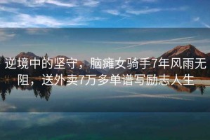 逆境中的堅守，腦癱女騎手7年風(fēng)雨無(wú)阻，送外賣(mài)7萬(wàn)多單譜寫(xiě)勵志人生
