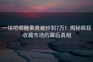 一塊吧唧糖果竟被炒到7萬(wàn)！揭秘瘋狂收藏市場(chǎng)的幕后真相
