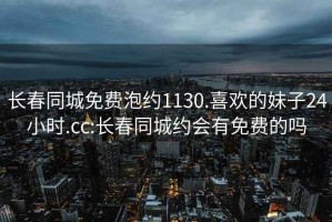 長(cháng)春同城免費泡約1130.喜歡的妹子24小時(shí).cc:長(cháng)春同城約會(huì )有免費的嗎