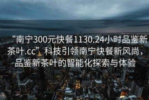 “南寧300元快餐1130.24小時(shí)品鑒新茶葉.cc”科技引領(lǐng)南寧快餐新風(fēng)尚，品鑒新茶葉的智能化探索與體驗