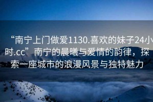 “南寧上門(mén)做愛(ài)1130.喜歡的妹子24小時(shí).cc”南寧的晨曦與愛(ài)情的韻律，探索一座城市的浪漫風(fēng)景與獨特魅力