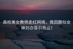 高校美女教師走紅網(wǎng)絡(luò )，竟因酷似女神劉亦菲引熱議！