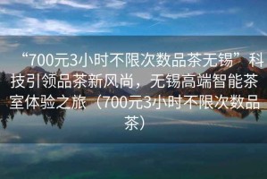 “700元3小時(shí)不限次數品茶無(wú)錫”科技引領(lǐng)品茶新風(fēng)尚，無(wú)錫高端智能茶室體驗之旅（700元3小時(shí)不限次數品茶）