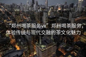 “鄭州喝茶服務(wù)vx”鄭州喝茶服務(wù)，體驗傳統與現代交融的茶文化魅力