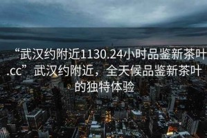 “武漢約附近1130.24小時(shí)品鑒新茶葉.cc”武漢約附近，全天候品鑒新茶葉的獨特體驗