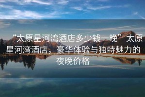 “太原星河灣酒店多少錢(qián)一晚”太原星河灣酒店，豪華體驗與獨特魅力的夜晚價(jià)格