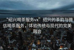 “紹興喝茶服務(wù)vx”紹興的茶韻與微信喝茶服務(wù)，體驗傳統與現代的完美融合