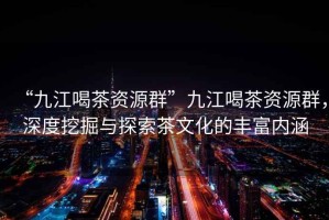 “九江喝茶資源群”九江喝茶資源群，深度挖掘與探索茶文化的豐富內涵