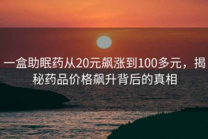 一盒助眠藥從20元飆漲到100多元，揭秘藥品價(jià)格飆升背后的真相