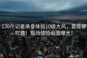 130斤記者親身體驗10級大風(fēng)，直接被吹跑！現場(chǎng)驚險畫(huà)面曝光！