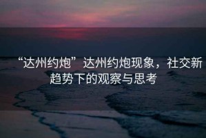“達州約炮”達州約炮現象，社交新趨勢下的觀(guān)察與思考