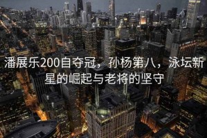 潘展樂(lè )200自?shī)Z冠，孫楊第八，泳壇新星的崛起與老將的堅守