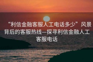 “利信金融客服人工電話(huà)多少”風(fēng)景背后的客服熱線(xiàn)—探尋利信金融人工客服電話(huà)