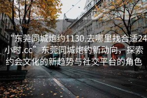 “東莞同城炮約1130.去哪里找合適24小時(shí).cc”東莞同城炮約新動(dòng)向，探索約會(huì )文化的新趨勢與社交平臺的角色