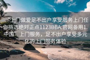“上門(mén)做愛(ài)足不出戶(hù)享受服務(wù)上門(mén)任你挑選絕對正點(diǎn)1123BBA.官網(wǎng)備用1.中國”上門(mén)服務(wù)，足不出戶(hù)享受多元化的上門(mén)服務(wù)體驗
