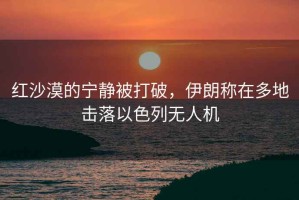 紅沙漠的寧靜被打破，伊朗稱(chēng)在多地擊落以色列無(wú)人機
