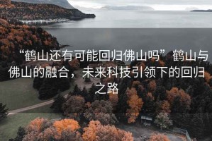 “鶴山還有可能回歸佛山嗎”鶴山與佛山的融合，未來(lái)科技引領(lǐng)下的回歸之路
