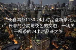 “長(cháng)春喝茶1130.24小時(shí)品鑒新茶葉.cc”長(cháng)春的茶韻與夜色的交融，一場(chǎng)關(guān)于喝茶的24小時(shí)品鑒之旅