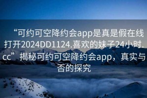 “可約可空降約會(huì )app是真是假在線(xiàn)打開(kāi)2024DD1124.喜歡的妹子24小時(shí).cc”揭秘可約可空降約會(huì )app，真實(shí)與否的探究