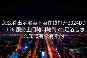 怎么看出足浴賣(mài)不賣(mài)在線(xiàn)打開(kāi)2024DD1126.服務(wù)上門(mén)隨叫隨到.cc:足浴店怎么知道有沒(méi)有賣(mài)的
