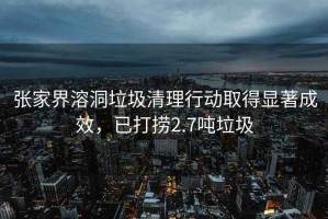 張家界溶洞垃圾清理行動(dòng)取得顯著(zhù)成效，已打撈2.7噸垃圾