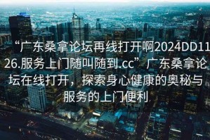 “廣東桑拿論壇再線(xiàn)打開(kāi)啊2024DD1126.服務(wù)上門(mén)隨叫隨到.cc”廣東桑拿論壇在線(xiàn)打開(kāi)，探索身心健康的奧秘與服務(wù)的上門(mén)便利