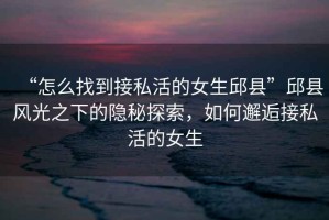 “怎么找到接私活的女生邱縣”邱縣風(fēng)光之下的隱秘探索，如何邂逅接私活的女生