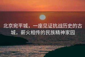 北京宛平城，一座見(jiàn)證抗戰歷史的古城，薪火相傳的民族精神家園