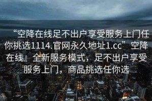 “空降在線(xiàn)足不出戶(hù)享受服務(wù)上門(mén)任你挑選1114.官網(wǎng)永久地址1.cc”空降在線(xiàn)』全新服務(wù)模式，足不出戶(hù)享受服務(wù)上門(mén)，商品挑選任你選