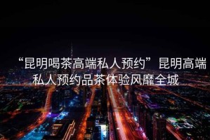 “昆明喝茶高端私人預約”昆明高端私人預約品茶體驗風(fēng)靡全城