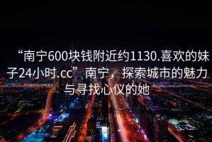 “南寧600塊錢(qián)附近約1130.喜歡的妹子24小時(shí).cc”南寧，探索城市的魅力與尋找心儀的她