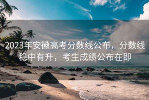 2023年安徽高考分數線(xiàn)公布，分數線(xiàn)穩中有升，考生成績(jì)公布在即