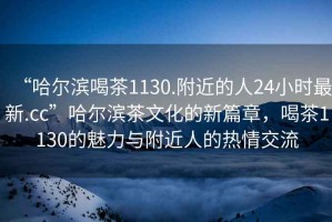 “哈爾濱喝茶1130.附近的人24小時(shí)最新.cc”哈爾濱茶文化的新篇章，喝茶1130的魅力與附近人的熱情交流