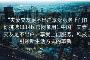 “夫妻交友足不出戶(hù)享受服務(wù)上門(mén)任你挑選1114b.官網(wǎng)備用1.中國”夫妻交友足不出戶(hù)，享受上門(mén)服務(wù)，科技引領(lǐng)新生活方式的革新