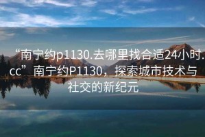 “南寧約p1130.去哪里找合適24小時(shí).cc”南寧約P1130，探索城市技術(shù)與社交的新紀元