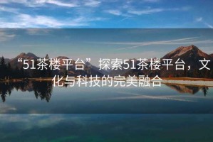 “51茶樓平臺”探索51茶樓平臺，文化與科技的完美融合