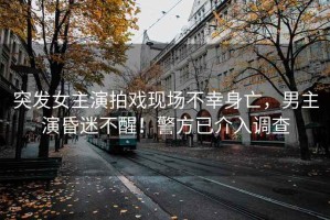突發(fā)女主演拍戲現場(chǎng)不幸身亡，男主演昏迷不醒！警方已介入調查