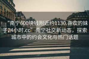 “南寧600塊錢(qián)附近約1130.喜歡的妹子24小時(shí).cc”南寧社交新動(dòng)態(tài)，探索城市中的約會(huì )文化與熱門(mén)話(huà)題