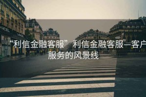 “利信金融客服”利信金融客服—客戶(hù)服務(wù)的風(fēng)景線(xiàn)