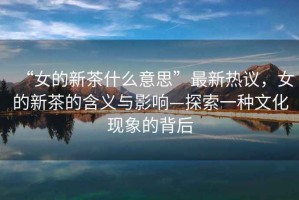 “女的新茶什么意思”最新熱議，女的新茶的含義與影響—探索一種文化現象的背后