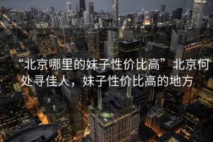 “北京哪里的妹子性?xún)r(jià)比高”北京何處尋佳人，妹子性?xún)r(jià)比高的地方