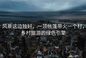 風(fēng)景這邊獨好，一頂帳篷帶火一個(gè)村，鄉村旅游的綠色引擎