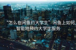 “怎么在閑魚(yú)約大學(xué)生”閑魚(yú)上如何智能地預約大學(xué)生服務(wù)